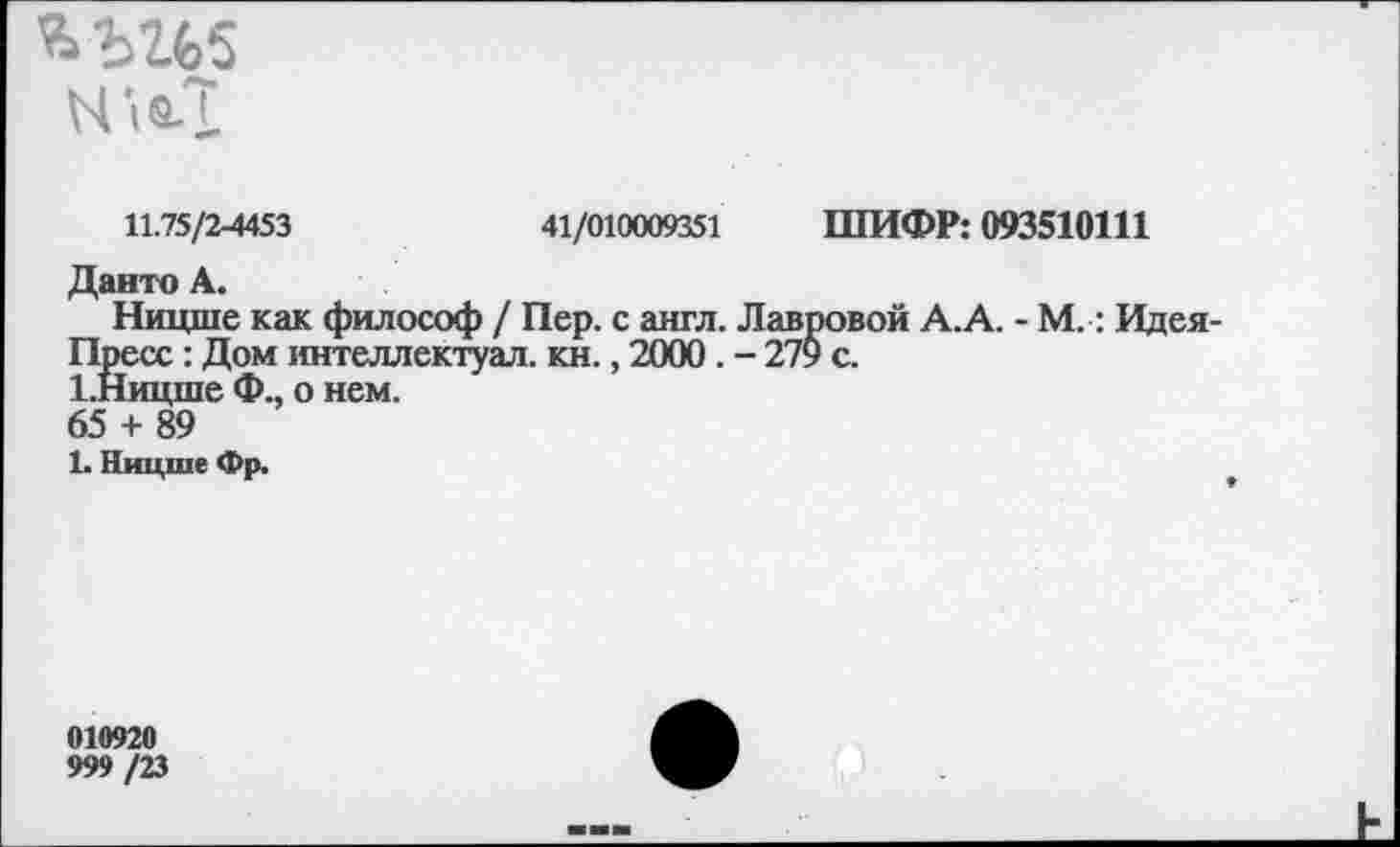 ﻿N ift.T
11.75/2-4453	41/010009351 ШИФР: 093510111
Данто А.
Ницше как философ / Пер. с англ. Лавровой А.А. - М.: Идея Пресс: Дом интеллектуал, кн., 2000. - 279 с.
1.Ницше Ф., о нем.
65 + 89
1. Ницше Фр.
010920
999 /23